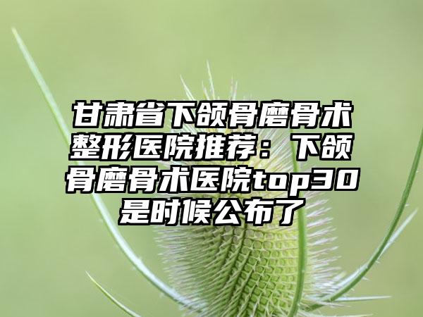 甘肃省下颌骨磨骨术整形医院推荐：下颌骨磨骨术医院top30是时候公布了
