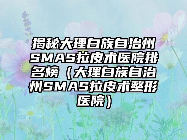 揭秘大理白族自治州SMAS拉皮术医院排名榜（大理白族自治州SMAS拉皮术整形医院）