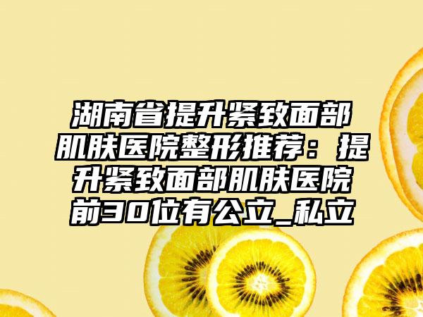 湖南省提升紧致面部肌肤医院整形推荐：提升紧致面部肌肤医院前30位有公立_私立