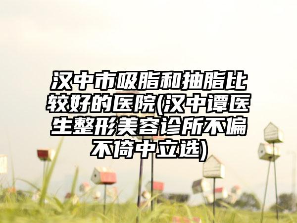 汉中市吸脂和抽脂比较好的医院(汉中谭医生整形美容诊所不偏不倚中立选)