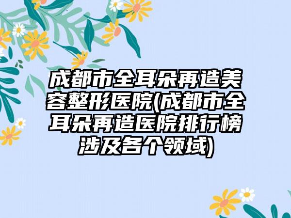 成都市全耳朵再造美容整形医院(成都市全耳朵再造医院排行榜涉及各个领域)