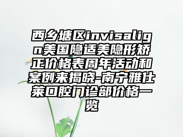 西乡塘区invisalign美国隐适美隐形矫正价格表周年活动和案例来揭晓-南宁雅仕莱口腔门诊部价格一览