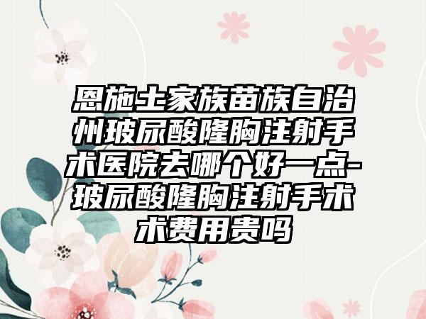恩施土家族苗族自治州玻尿酸隆胸注射手术医院去哪个好一点-玻尿酸隆胸注射手术术费用贵吗