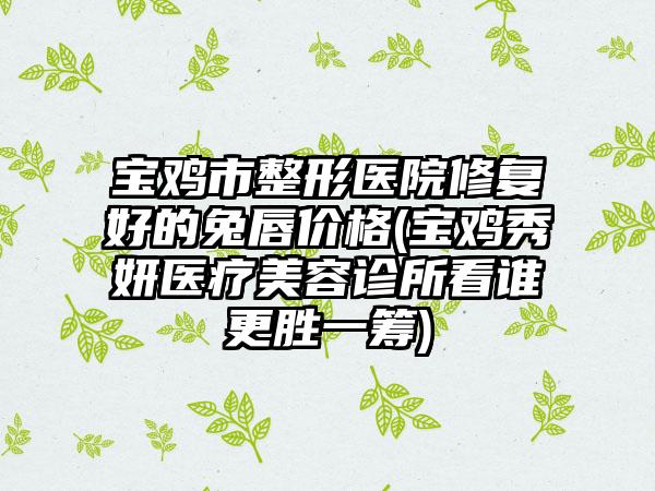 宝鸡市整形医院修复好的兔唇价格(宝鸡秀妍医疗美容诊所看谁更胜一筹)