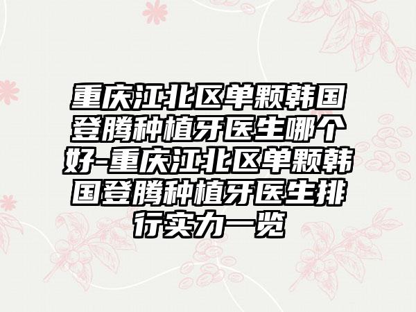 重庆江北区单颗韩国登腾种植牙医生哪个好-重庆江北区单颗韩国登腾种植牙医生排行实力一览