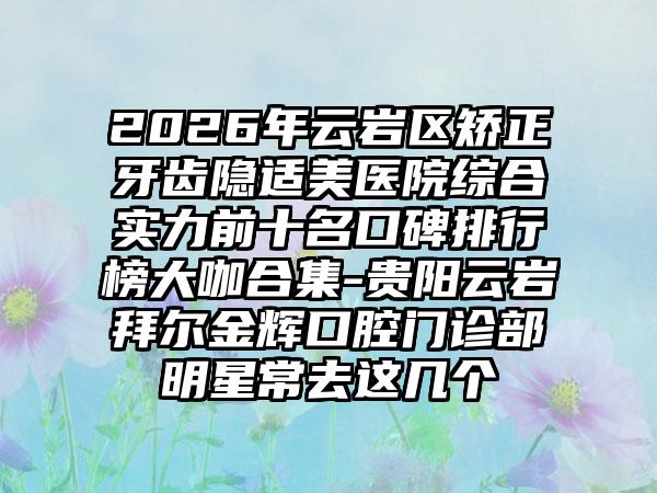 2026年云岩区矫正牙齿隐适美医院综合实力前十名口碑排行榜大咖合集-贵阳云岩拜尔金辉口腔门诊部明星常去这几个