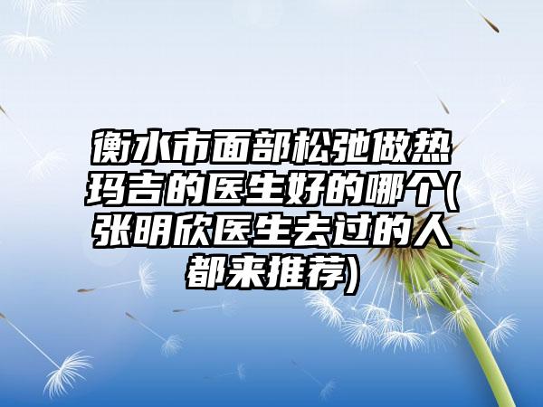 衡水市面部松弛做热玛吉的医生好的哪个(张明欣医生去过的人都来推荐)