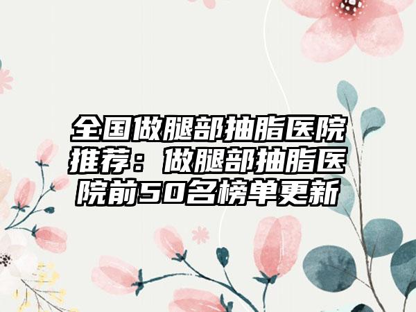 全国做腿部抽脂医院推荐：做腿部抽脂医院前50名榜单更新
