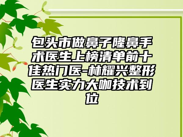 包头市做鼻子隆鼻手术医生上榜清单前十佳热门医-林耀兴整形医生实力大咖技术到位