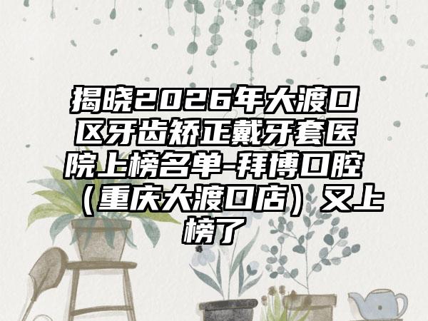 揭晓2026年大渡口区牙齿矫正戴牙套医院上榜名单-拜博口腔（重庆大渡口店）又上榜了