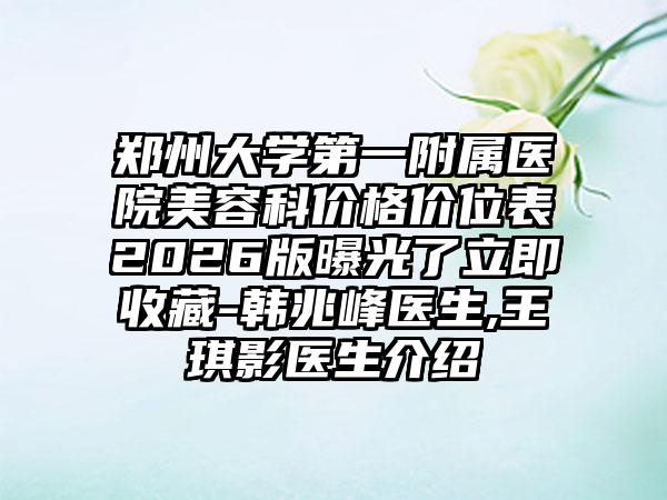 郑州大学第一附属医院美容科价格价位表2026版曝光了立即收藏-韩兆峰医生,王琪影医生介绍