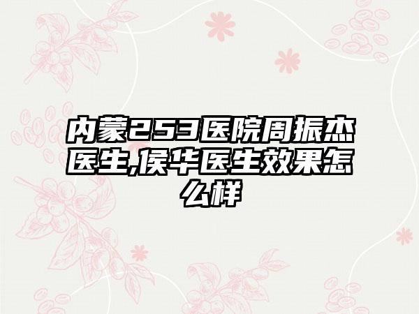 内蒙253医院周振杰医生,侯华医生效果怎么样