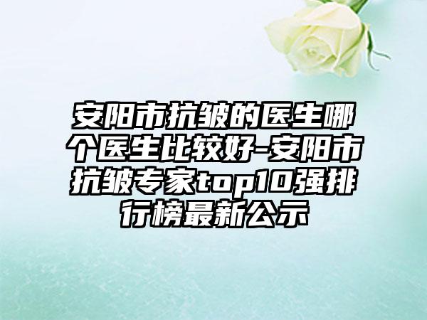 安阳市抗皱的医生哪个医生比较好-安阳市抗皱专家top10强排行榜最新公示