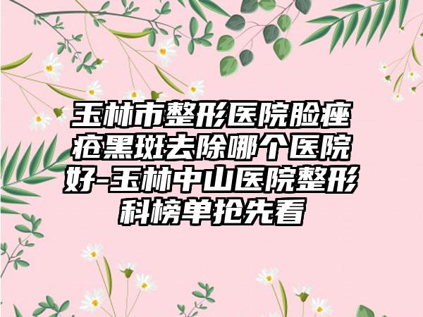 玉林市整形医院脸痤疮黑斑去除哪个医院好-玉林中山医院整形科榜单抢先看
