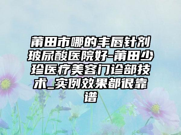 莆田市哪的丰唇针剂玻尿酸医院好-莆田少珍医疗美容门诊部技术_实例效果都很靠谱