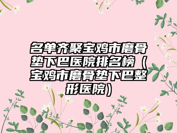名单齐聚宝鸡市磨骨垫下巴医院排名榜（宝鸡市磨骨垫下巴整形医院）
