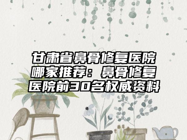 甘肃省鼻骨修复医院哪家推荐：鼻骨修复医院前30名权威资料