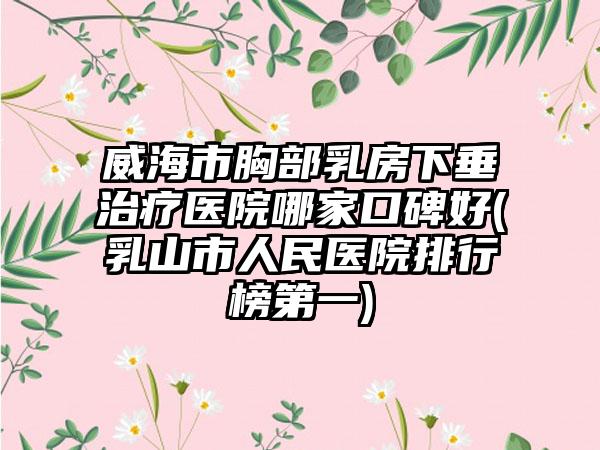 威海市胸部乳房下垂治疗医院哪家口碑好(乳山市人民医院排行榜第一)