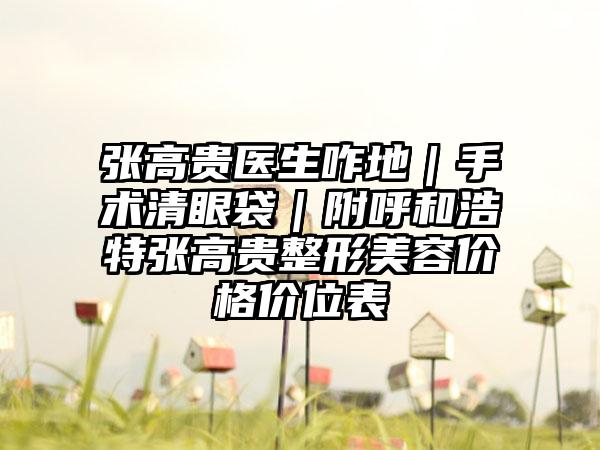张高贵医生咋地|手术清眼袋|附呼和浩特张高贵整形美容价格价位表