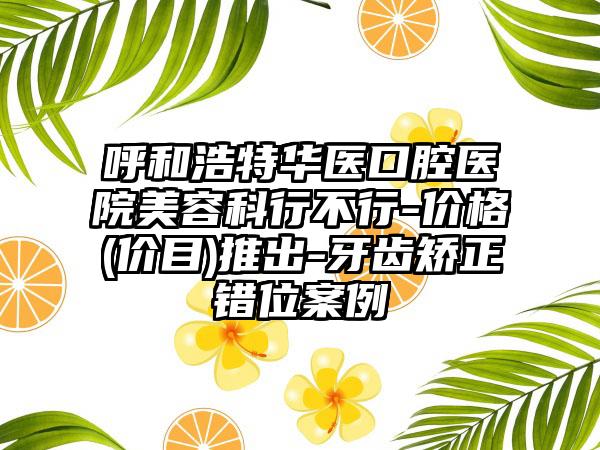 呼和浩特华医口腔医院美容科行不行-价格(价目)推出-牙齿矫正错位案例