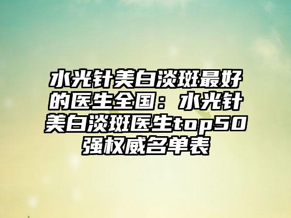 水光针美白淡斑最好的医生全国：水光针美白淡斑医生top50强权威名单表