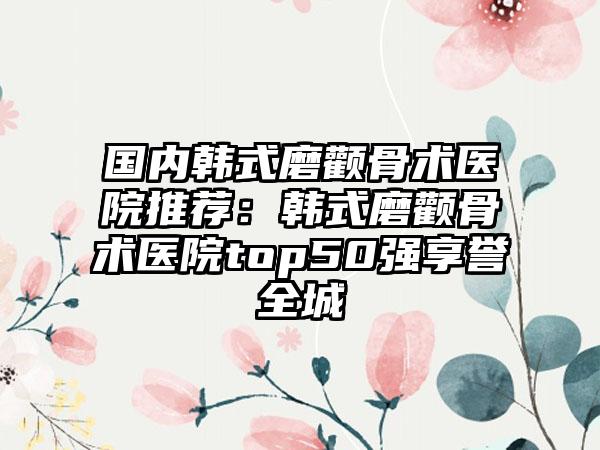 国内韩式磨颧骨术医院推荐：韩式磨颧骨术医院top50强享誉全城