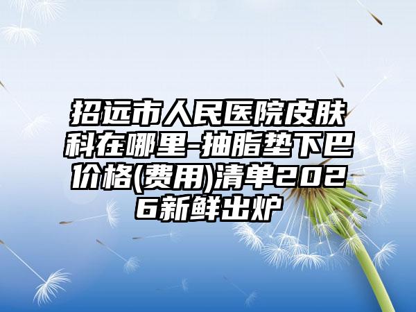 招远市人民医院皮肤科在哪里-抽脂垫下巴价格(费用)清单2026新鲜出炉