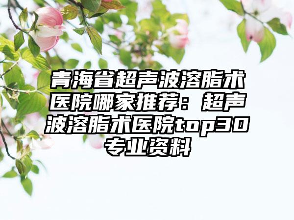 青海省超声波溶脂术医院哪家推荐：超声波溶脂术医院top30专业资料