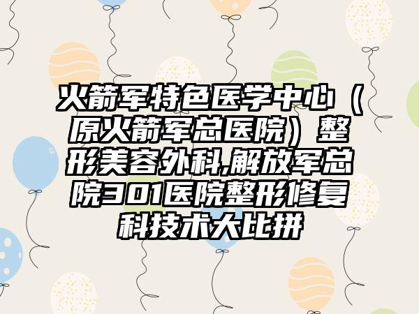 火箭军特色医学中心(原火箭军总医院)整形美容外科,解放军总院301医院整形修复科技术大比拼
