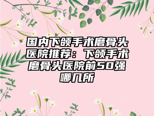 国内下颌手术磨骨头医院推荐：下颌手术磨骨头医院前50强哪几所