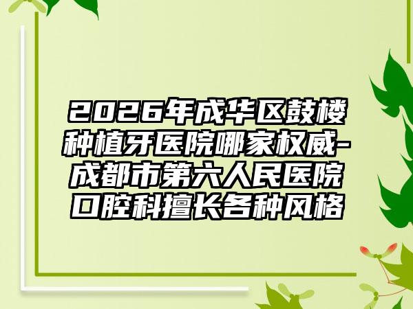 2026年成华区鼓楼种植牙医院哪家权威-成都市第六人民医院口腔科擅长各种风格