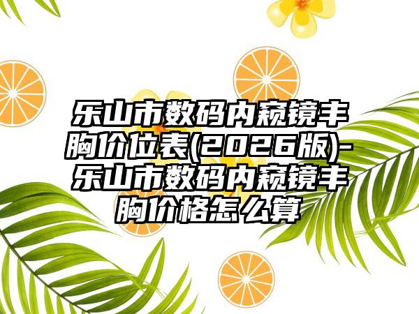 乐山市数码内窥镜丰胸价位表(2026版)-乐山市数码内窥镜丰胸价格怎么算