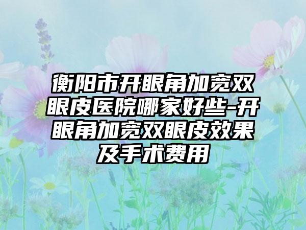 衡阳市开眼角加宽双眼皮医院哪家好些-开眼角加宽双眼皮效果及手术费用