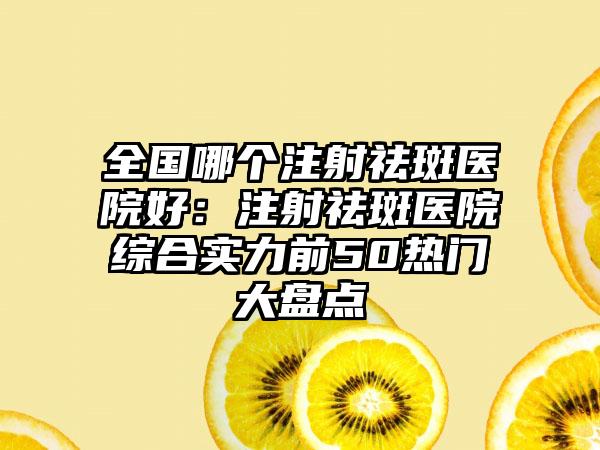 全国哪个注射祛斑医院好：注射祛斑医院综合实力前50热门大盘点