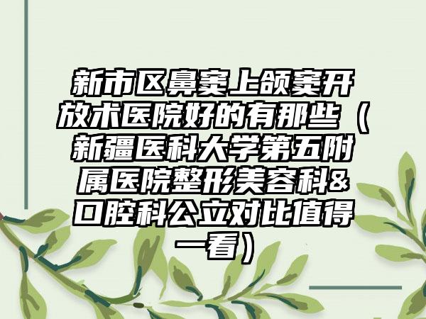 新市区鼻窦上颌窦开放术医院好的有那些（新疆医科大学第五附属医院整形美容科&口腔科公立对比值得一看）