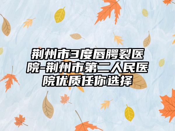 荆州市3度唇腭裂医院-荆州市第二人民医院优质任你选择