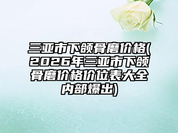 三亚市下颌骨磨价格(2026年三亚市下颌骨磨价格价位表大全内部爆出)