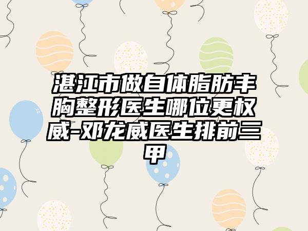 湛江市做自体脂肪丰胸整形医生哪位更权威-邓龙威医生排前三甲