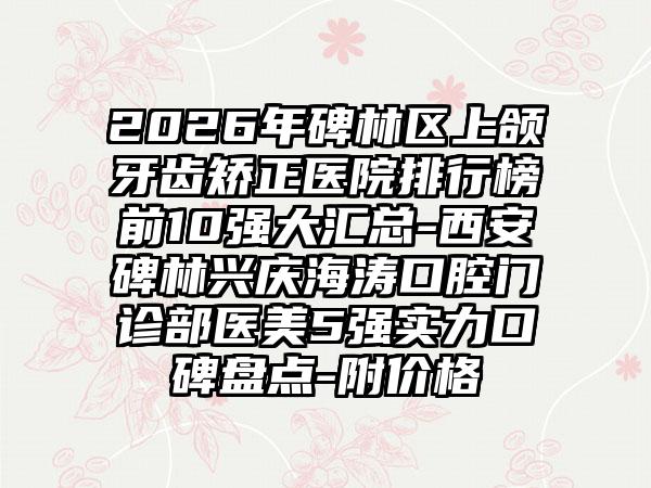 2026年碑林区上颌牙齿矫正医院排行榜前10强大汇总-西安碑林兴庆海涛口腔门诊部医美5强实力口碑盘点-附价格