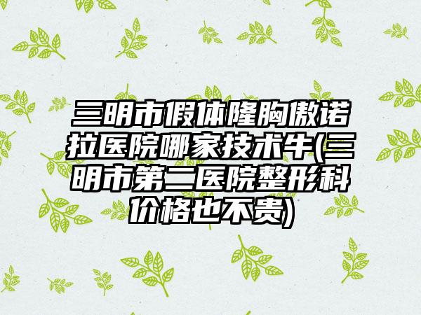 三明市假体隆胸傲诺拉医院哪家技术牛(三明市第二医院整形科价格也不贵)