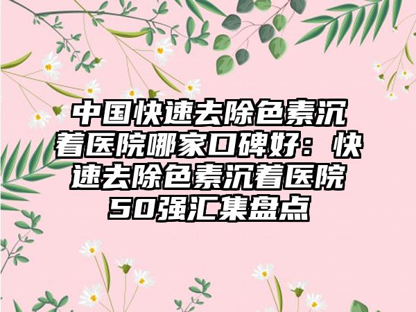 中国快速去除色素沉着医院哪家口碑好:快速去除色素沉着医院50强汇集盘点