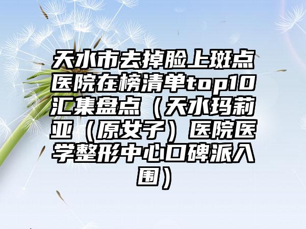 天水市去掉脸上斑点医院在榜清单top10汇集盘点(天水玛莉亚(原女子)医院医学整形中心口碑派入围)