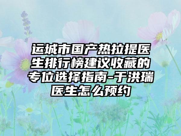 运城市国产热拉提医生排行榜建议收藏的专位选择指南-于洪瑞医生怎么预约