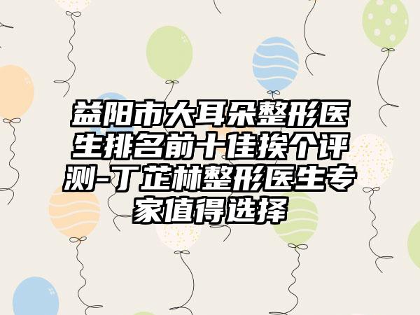 益阳市大耳朵整形医生排名前十佳挨个评测-丁芷林整形医生专家值得选择
