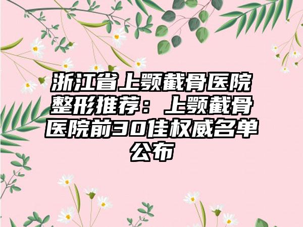 浙江省上颚截骨医院整形推荐:上颚截骨医院前30佳权威名单公布