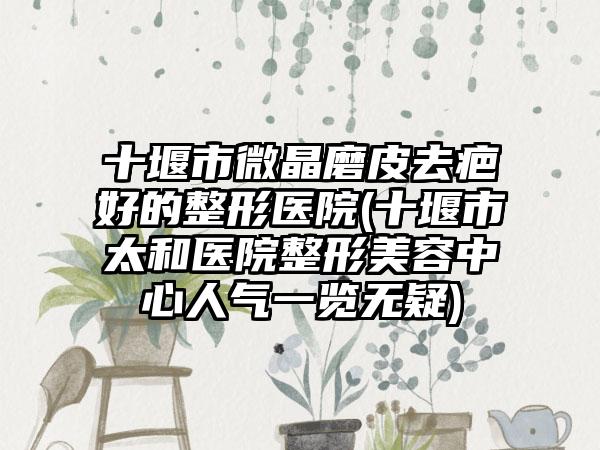 十堰市微晶磨皮去疤好的整形医院(十堰市太和医院整形美容中心人气一览无疑)