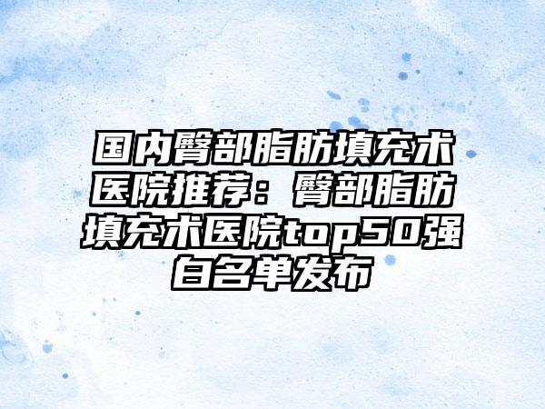国内臀部脂肪填充术医院推荐：臀部脂肪填充术医院top50强白名单发布