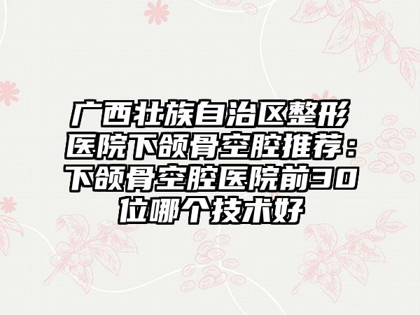 广西壮族自治区整形医院下颌骨空腔推荐：下颌骨空腔医院前30位哪个技术好
