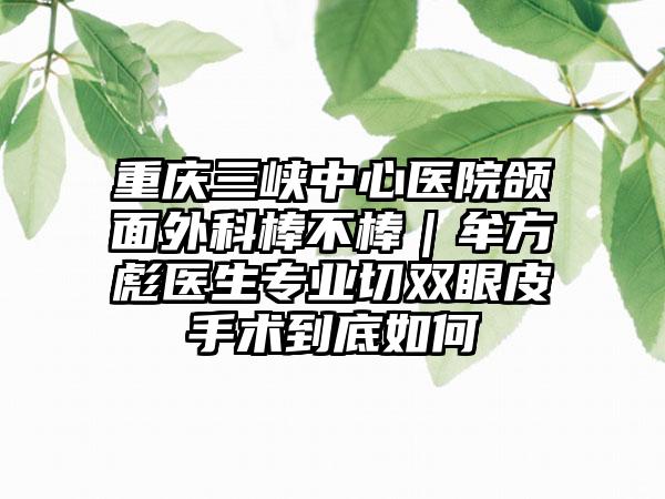 重庆三峡中心医院颌面外科棒不棒|牟方彪医生专业切双眼皮手术到底如何
