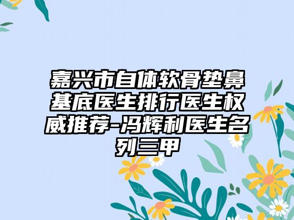 嘉兴市自体软骨垫鼻基底医生排行医生权威推荐-冯辉利医生名列三甲